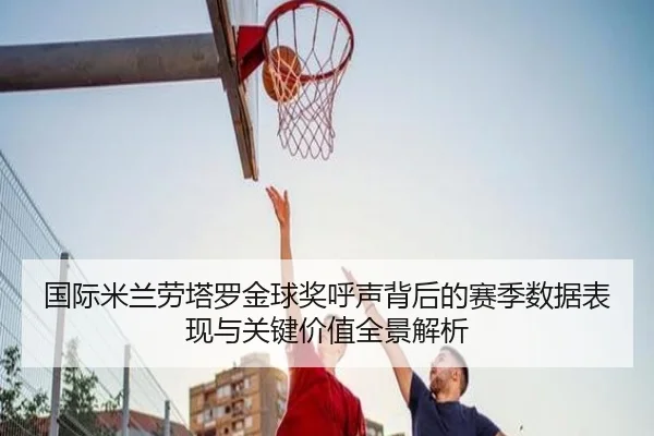 国际米兰劳塔罗金球奖呼声背后的赛季数据表现与关键价值全景解析